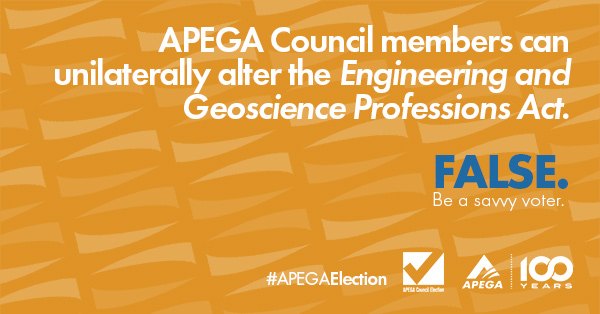 Statement: APEGA Council members can unilaterally alter the Engineering and Geoscience Professions Act.FALSE. Be a savvy voter.